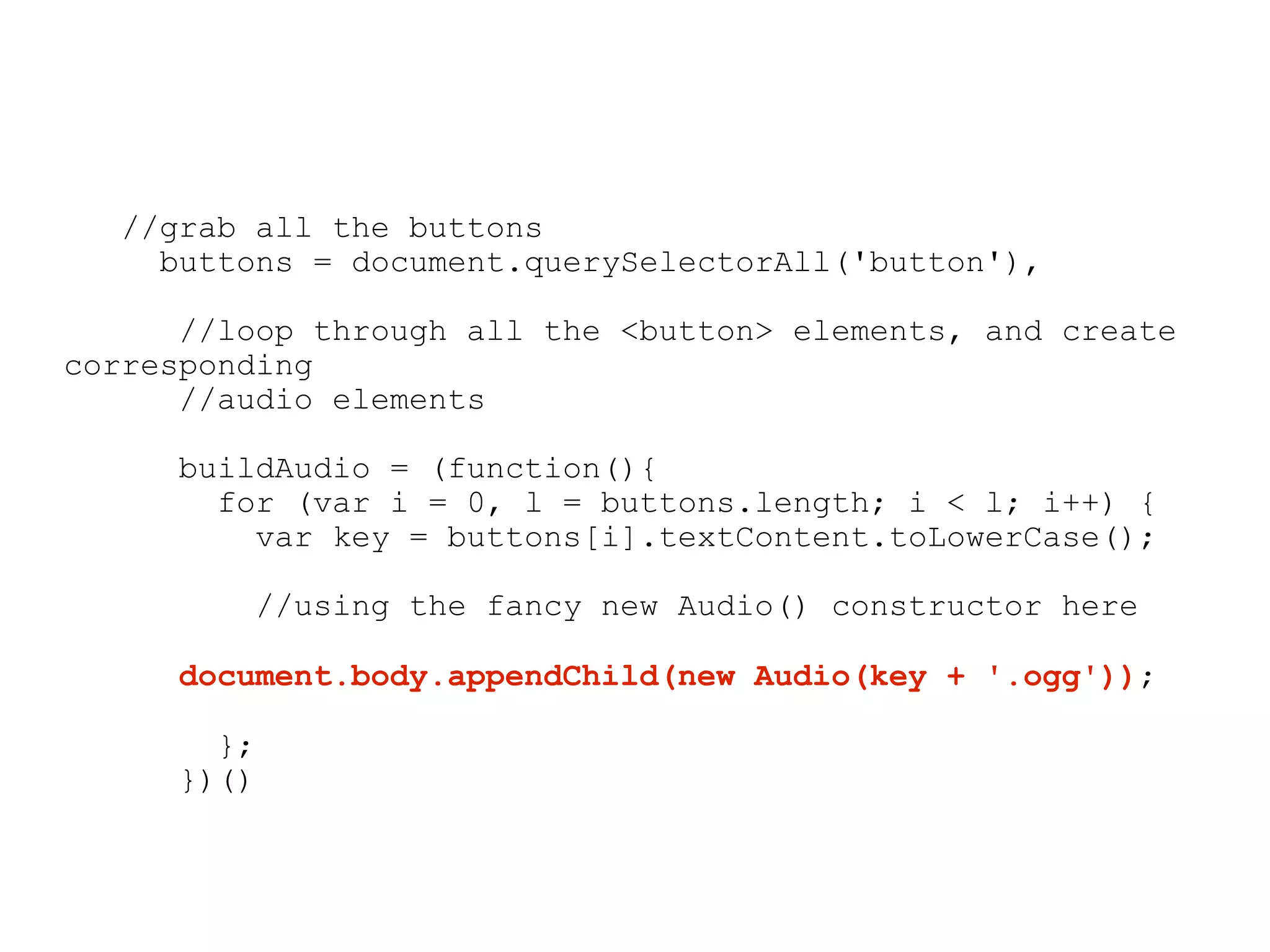 //grab all the buttons
    buttons = document.querySelectorAll('button'),

      //loop through all the <button> elements, and create
corresponding
      //audio elements

     buildAudio = (function(){
       for (var i = 0, l = buttons.length; i < l; i++) {
         var key = buttons[i].textContent.toLowerCase();

         //using the fancy new Audio() constructor here

     document.body.appendChild(new Audio(key + '.ogg'));

       };
     })()
 