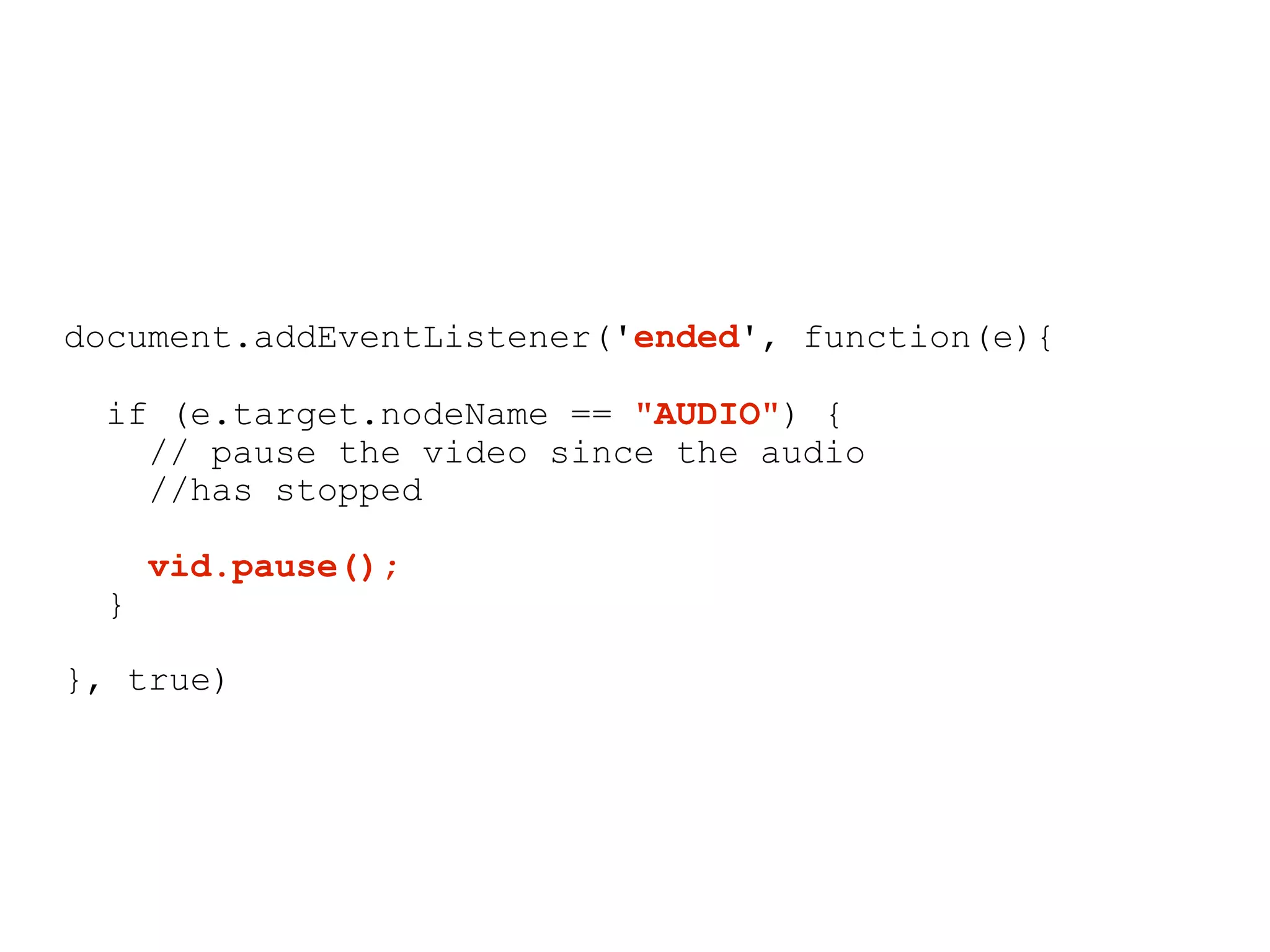 document.addEventListener('ended', function(e){

 if (e.target.nodeName == "AUDIO") {
   // pause the video since the audio
   //has stopped

     vid.pause();
 }

}, true)
 