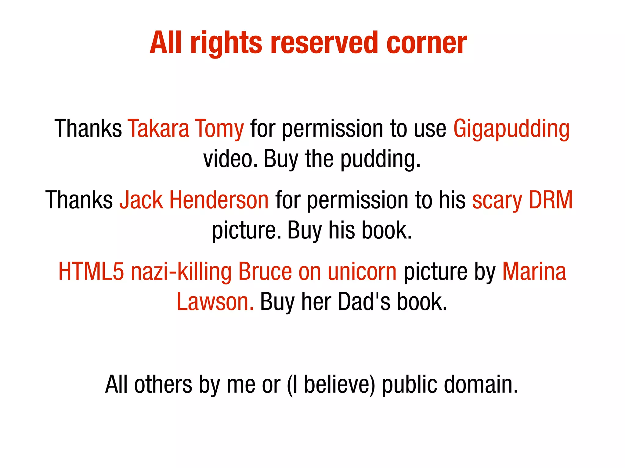 All rights reserved corner

Thanks Takara Tomy for permission to use Gigapudding
               video. Buy the pudding.
Thanks Jack Henderson for permission to his scary DRM
                picture. Buy his book.
 HTML5 nazi-killing Bruce on unicorn picture by Marina
            Lawson. Buy her Dad's book.


      All others by me or (I believe) public domain.
 