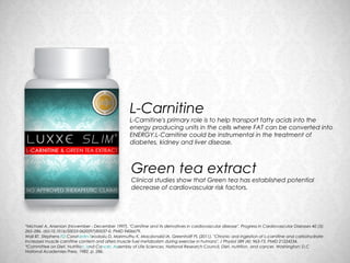 L-Carnitine
                                                    L-Carnitine's primary role is to help transport fatty acids into the
                                                    energy producing units in the cells where FAT can be converted into
                                                    ENERGY.L-Carnitine could be instrumental in the treatment of
                                                    diabetes, kidney and liver disease.



                                                     Green tea extract
                                                     Clinical studies show that Green tea has established potential
                                                     decrease of cardiovascular risk factors.




*Michael A. Arsenian (November - December 1997). "Carnitine and its derivatives in cardiovascular disease". Progress in Cardiovascular Diseases 40 (3):
265–286. doi:10.1016/S0033-0620(97)80037-0. PMID 9406679.
Wall BT, Stephens FD Constantin-Teodosiu D, Marimuthu K, Macdonald IA, Greenhaff PL (2011). "Chronic oral ingestion of L-carnitine and carbohydrate
increases muscle carnitine content and alters muscle fuel metabolism during exercise in humans". J Physiol 589 (4): 963-73. PMID 21224234.
*Committee on Diet, Nutrition, and Cancer, Assembly of Life Sciences, National Research Council, Diet, nutrition, and cancer, Washington: D.C
National Academies Press, 1982, p. 286.
 