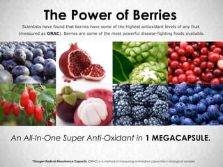The Power of Berries
  Scientists have found that berries have some of the highest antioxidant levels of any fruit
 (measured as ORAC). Berries are some of the most powerful disease-fighting foods available.




An All-In-One Super Anti-Oxidant in 1 MEGACAPSULE.

       *Oxygen Radical Absorbance Capacity (ORAC) is a method of measuring antioxidant capacities in biological samples
 