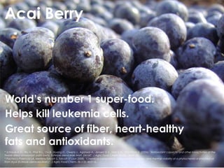 Acai Berry




World’s number 1 super-food.
Helps kill leukemia cells.
Great source of fiber, heart-healthy
fats and antioxidants.
* Schauss A.G., Wu X., Prior R.L., Ou B., Huang D., Owens J., Agarwal A., Jensen G.S., Hart A.N., Shanbrom E. (2006). "Antioxidant capacity and other bioactivities of the
freeze-dried amazonian palm berry, Euterpe oleraceae Mart. (acai)". J Agric Food Chem 54 (22): 8604–10.
* Pacheco-Palencia LA, Mertens-Talcott S, Talcott ST (Jun 2008). "Chemical composition, antioxidant properties, and thermal stability of a phytochemical enriched oil
from Açaí (Euterpe oleracea Mart.)". J Agric Food Chem. 56 (12): 4631–6.
 