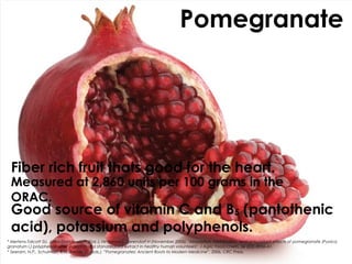 Pomegranate




 Fiber rich fruit thats good for the heart.
 Measured at 2,860 units per 100 grams in the
 ORAC.
 Good source of vitamin C and B5 (pantothenic
 acid), potassium and polyphenols.
* Mertens-Talcott SU, Jilma-Stohlawetz P, Rios J, Hingorani L, Derendorf H (November 2006). "Absorption, metabolism, and antioxidant effects of pomegranate (Punica
granatum l.) polyphenols after ingestion of a standardized extract in healthy human volunteers". J Agric Food Chem. 54 (23): 8956–61.
* Seeram, N.P., Schulman, R.N., Heber, D. (eds.). ”Pomegranates: Ancient Roots to Modern Medicine”, 2006, CRC Press.
 