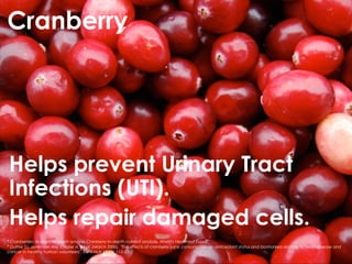Cranberry




Helps prevent Urinary Tract
Infections (UTI).
Helps repair damaged cells.
* Cranberries: In-depth nutrient analysis Cranberry in-depth nutrient analysis, World's Healthiest Foods.
* Duthie SJ, Jenkinson AM, Crozier A, et al. (March 2006). "The effects of cranberry juice consumption on antioxidant status and biomarkers relating to heart disease and
cancer in healthy human volunteers". Eur J Nutr 45 (2): 113–22.
 