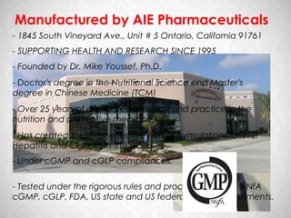 Manufactured by AIE Pharmaceuticals
- 1845 South Vineyard Ave., Unit # 5 Ontario, California 91761
- SUPPORTING HEALTH AND RESEARCH SINCE 1995
- Founded by Dr. Mike Youssef, Ph.D.
- Doctor's degree in the Nutritional Science and Master's
degree in Chinese Medicine (TCM)
- Over 25 years of dedicated research and practice in the
nutrition and preventive medicine.
- Has created the most effective herbal formulations for liver
Hepatitis and Cirrhosis in the world.
- Under cGMP and cGLP compliances.


- Tested under the rigorous rules and procedures set by NNfA
cGMP, cGLP, FDA, US state and US federal health departments.
 