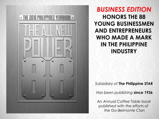 BUSINESS EDITION
   HONORS THE 88
YOUNG BUSINESSMEN
AND ENTREPRENEURS
 WHO MADE A MARK
  IN THE PHILIPPINE
      INDUSTRY




Subsidiary of The Philippine STAR

Has been publishing since 1936

 An Annual Coffee Table book
  published with the efforts of
    the Go-Belmonte Clan
 