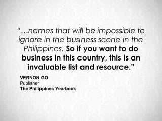 “…names that will be impossible to
ignore in the business scene in the
  Philippines. So if you want to do
 business in this country, this is an
   invaluable list and resource.”
VERNON GO
Publisher
The Philippines Yearbook
 