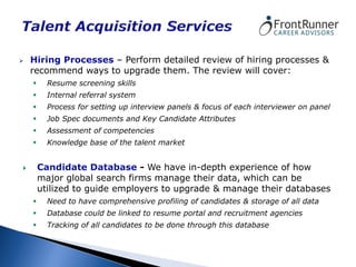    Hiring Processes – Perform detailed review of hiring processes &
    recommend ways to upgrade them. The review will cover:
         Resume screening skills
         Internal referral system
         Process for setting up interview panels & focus of each interviewer on panel
         Job Spec documents and Key Candidate Attributes
         Assessment of competencies
         Knowledge base of the talent market


       Candidate Database - We have in-depth experience of how
        major global search firms manage their data, which can be
        utilized to guide employers to upgrade & manage their databases
         Need to have comprehensive profiling of candidates & storage of all data
         Database could be linked to resume portal and recruitment agencies
         Tracking of all candidates to be done through this database
 