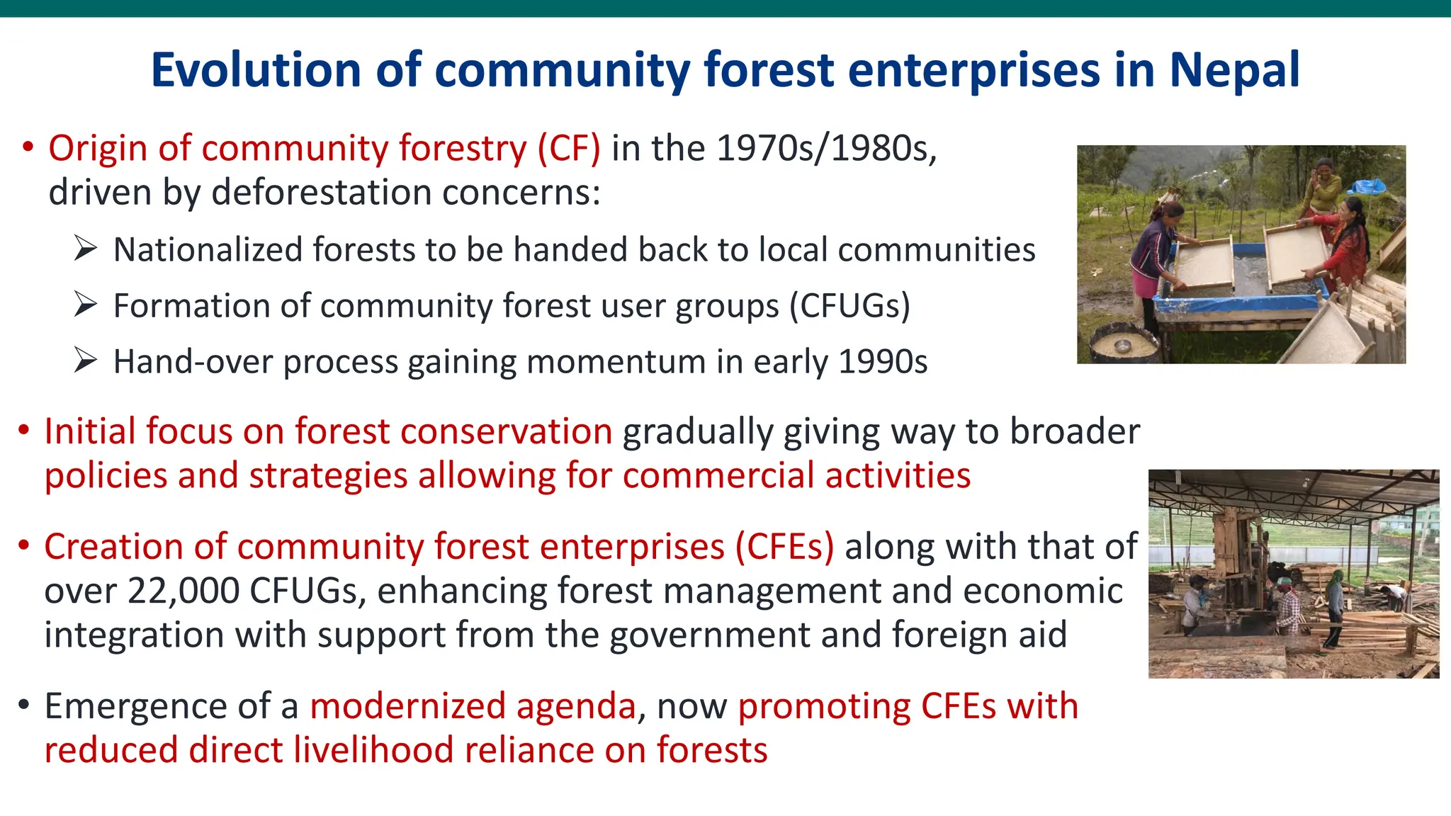 Evolution of community forest enterprises in Nepal
• Origin of community forestry (CF) in the 1970s/1980s,
driven by deforestation concerns:
➢ Nationalized forests to be handed back to local communities
➢ Formation of community forest user groups (CFUGs)
➢ Hand-over process gaining momentum in early 1990s
• Initial focus on forest conservation gradually giving way to broader
policies and strategies allowing for commercial activities
• Creation of community forest enterprises (CFEs) along with that of
over 22,000 CFUGs, enhancing forest management and economic
integration with support from the government and foreign aid
• Emergence of a modernized agenda, now promoting CFEs with
reduced direct livelihood reliance on forests
 