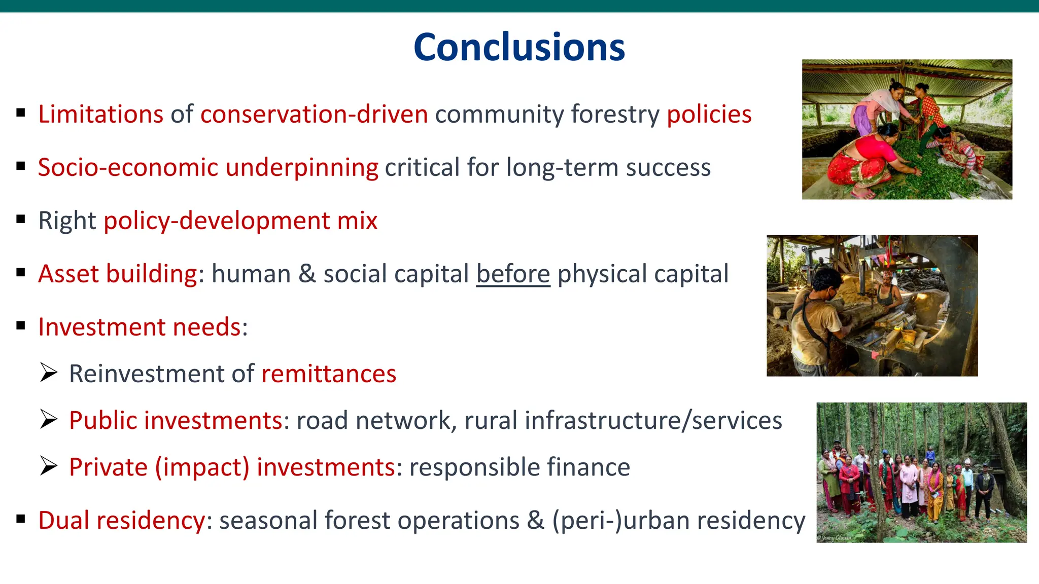 Conclusions
▪ Limitations of conservation-driven community forestry policies
▪ Socio-economic underpinning critical for long-term success
▪ Right policy-development mix
▪ Asset building: human & social capital before physical capital
▪ Investment needs:
➢ Reinvestment of remittances
➢ Public investments: road network, rural infrastructure/services
➢ Private (impact) investments: responsible finance
▪ Dual residency: seasonal forest operations & (peri-)urban residency
 