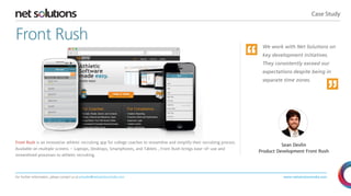 Case Study
For further information, please contact us at presales@netsolutionsindia.com www.netsolutionsindia.com
Front Rush
Front Rush is an innovative athletic recruiting app for college coaches to streamline and simplify their recruiting process.
Available on multiple screens – Laptops, Desktops, Smartphones, and Tablets , Front Rush brings ease-of-use and
streamlined processes to athletic recruiting.
We work with Net Solutions on
key development initiatives.
They consistently exceed our
expectations despite being in
separate time zones.
Sean Devlin
Product Development Front Rush
“ “
 