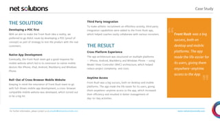 Case Study
For further information, please contact us at presales@netsolutionsindia.com www.netsolutionsindia.com
THE SOLUTION
THE RESULT
Cross Platform Experience
The app architecture was structured on multiple platforms
– iPhone, Android, BlackBerry and Windows Phone – using
Model-View-Controller (MVC) architecture, which helped
reduce project complexity and costs.
Anytime Access
Front Rush was a big success, both on desktop and mobile
platforms. The app made the life easier for its users, giving
them anywhere-anytime access to the app, which increased
their efficiency and resulted in better management of
day-to-day activities.
Developing a POC first
With an aim to make the Front Rush idea a reality, we
preferred to go AGILE route by developing a POC (proof of
concept) as part of strategy to test the product with the real
customers.
Native App Development
Eventually, the Front Rush team got a good response for
mobile website which led to its extension to native mobile
devices like iPhone, iPad, Android, Blackberry and Windows
Phone.
Roll-Out of Cross Browser Mobile Website
Keeping in mind the reluctance of Front Rush team to go
with full-blown mobile app development, a cross-browser
compatible mobile website was developed, which turned out
to be a big hit.
Third Party Integration
To make athletic recruitment an effortless activity, third party
integration capabilities were added to the Front Rush app,
which helped coaches easily collaborate with various recruiters. Front Rush was a big
success, both on
desktop and mobile
platforms. The app
made the life easier for
its users, giving them
anywhere-anytime
access to the App.
“
”
 