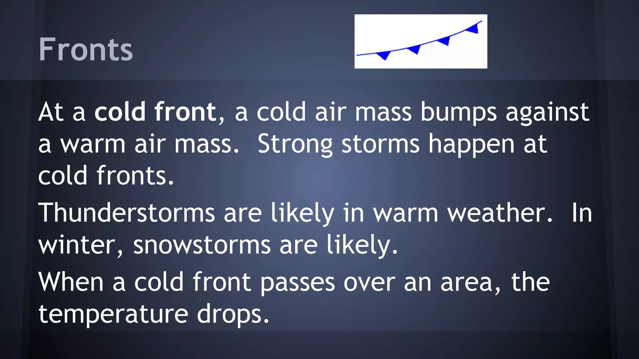 Fronts
At a cold front, a cold air mass bumps against
a warm air mass. Strong storms happen at
cold fronts.
Thunderstorms are likely in warm weather. In
winter, snowstorms are likely.
When a cold front passes over an area, the
temperature drops.