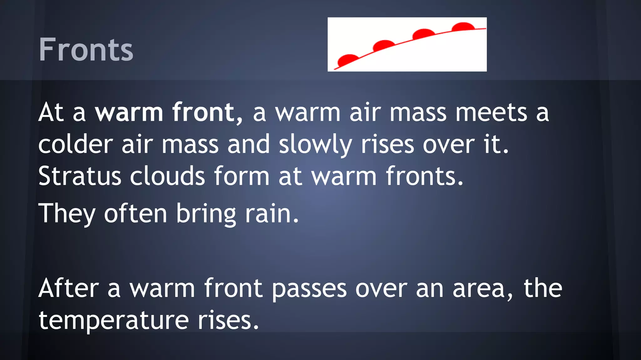 Fronts
At a warm front, a warm air mass meets a
colder air mass and slowly rises over it.
Stratus clouds form at warm fronts.
They often bring rain.
After a warm front passes over an area, the
temperature rises.