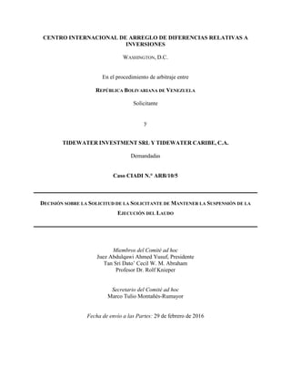 CENTRO INTERNACIONAL DE ARREGLO DE DIFERENCIAS RELATIVAS A
INVERSIONES
WASHINGTON, D.C.
En el procedimiento de arbitraje entre
REPÚBLICA BOLIVARIANA DE VENEZUELA
Solicitante
y
TIDEWATER INVESTMENT SRL Y TIDEWATER CARIBE, C.A.
Demandadas
Caso CIADI N.° ARB/10/5
DECISIÓN SOBRE LA SOLICITUD DE LA SOLICITANTE DE MANTENER LA SUSPENSIÓN DE LA
EJECUCIÓN DEL LAUDO
Miembros del Comité ad hoc
Juez Abdulqawi Ahmed Yusuf, Presidente
Tan Sri Dato’ Cecil W. M. Abraham
Profesor Dr. Rolf Knieper
Secretario del Comité ad hoc
Marco Tulio Montañés-Rumayor
Fecha de envío a las Partes: 29 de febrero de 2016
 