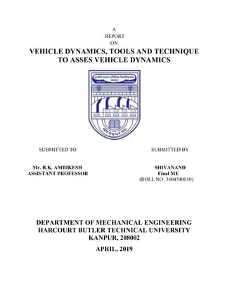 A
REPORT
ON
VEHICLE DYNAMICS, TOOLS AND TECHNIQUE
TO ASSES VEHICLE DYNAMICS
SUBMITTED TO SUBMITTED BY
Mr. R.K. AMBIKESH SHIVANAND
ASSISTANT PROFESSOR Final ME
(ROLL NO: 3604540010)
DEPARTMENT OF MECHANICAL ENGINEERING
HARCOURT BUTLER TECHNICAL UNIVERSITY
KANPUR, 208002
APRIL, 2019
 