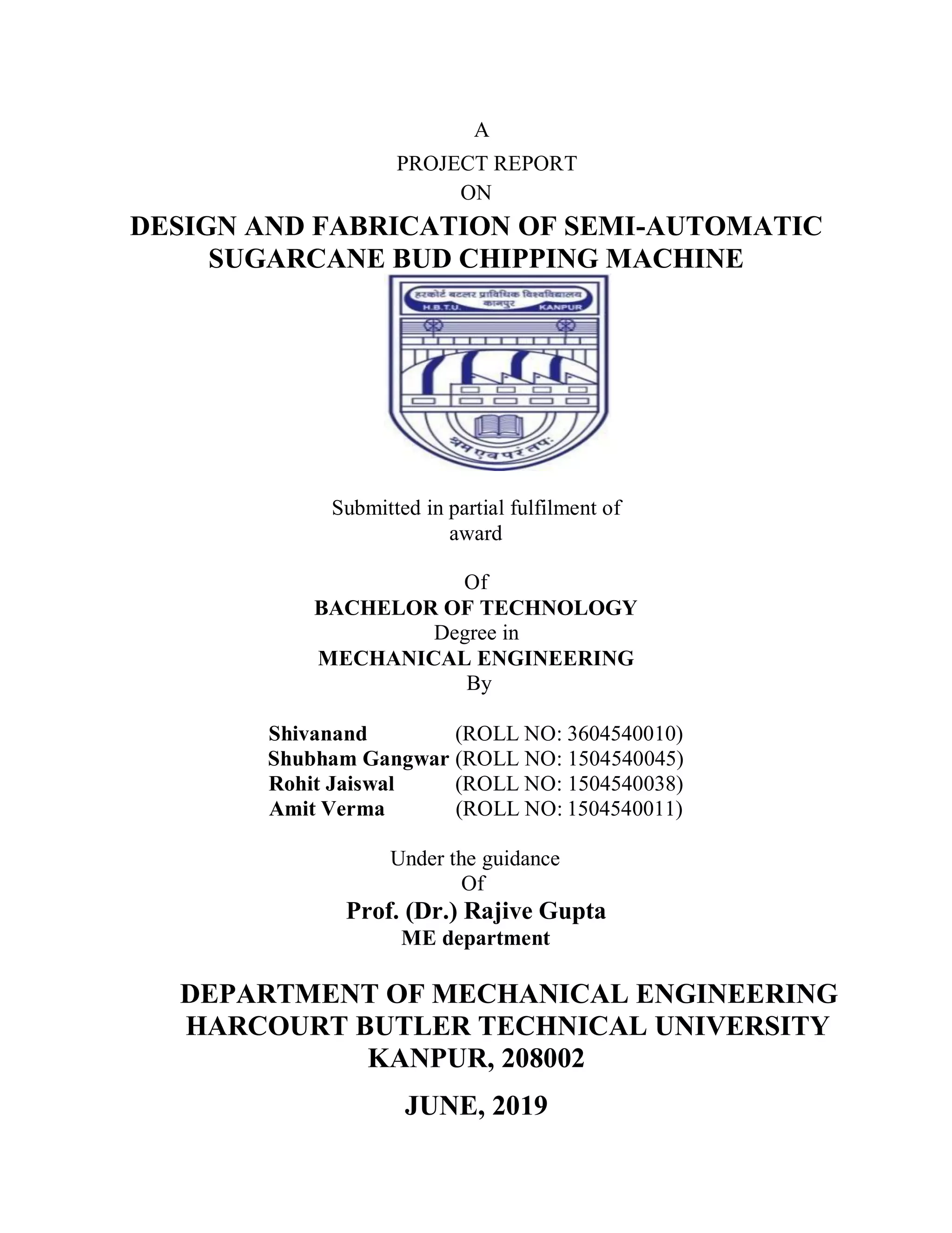 A
PROJECT REPORT
ON
DESIGN AND FABRICATION OF SEMI-AUTOMATIC
SUGARCANE BUD CHIPPING MACHINE
Submitted in partial fulfilment of
award
Of
BACHELOR OF TECHNOLOGY
Degree in
MECHANICAL ENGINEERING
By
Shivanand (ROLL NO: 3604540010)
Shubham Gangwar (ROLL NO: 1504540045)
Rohit Jaiswal (ROLL NO: 1504540038)
Amit Verma (ROLL NO: 1504540011)
Under the guidance
Of
Prof. (Dr.) Rajive Gupta
ME department
DEPARTMENT OF MECHANICAL ENGINEERING
HARCOURT BUTLER TECHNICAL UNIVERSITY
KANPUR, 208002
JUNE, 2019