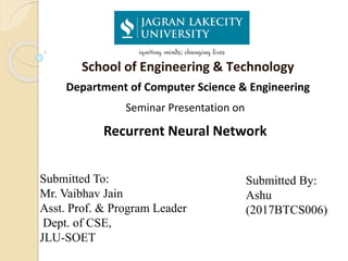 School of Engineering & Technology
Department of Computer Science & Engineering
Seminar Presentation on
Recurrent Neural Network
Submitted To:
Mr. Vaibhav Jain
Asst. Prof. & Program Leader
Dept. of CSE,
JLU-SOET
Submitted By:
Ashu
(2017BTCS006)
 