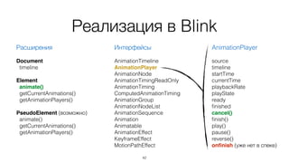 Реализация в Blink 
Интерфейсы 
! 
AnimationTimeline 
AnimationPlayer 
AnimationNode 
AnimationTimingReadOnly 
AnimationTiming 
ComputedAnimationTiming 
AnimationGroup 
AnimationNodeList 
AnimationSequence 
Animation 
Animatable 
AnimationEffect 
KeyframeEffect 
MotionPathEffect 
42 
Расширения 
! 
Document 
timeline 
Element 
animate() 
getCurrentAnimations() 
getAnimationPlayers() 
! 
PseudoElement (возможно) 
animate() 
getCurrentAnimations() 
getAnimationPlayers() 
AnimationPlayer 
! 
source 
timeline 
startTime 
currentTime 
playbackRate 
playState 
ready 
finished 
cancel()! 
finish() 
play() 
pause() 
reverse() 
onfinish (уже нет в спеке) 
 