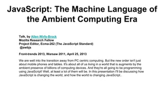 JavaScript: The Machine Language of
the Ambient Computing Era
Talk, by Allen Wirfs-Brock
Mozilla Research Fellow
Project Editor, Ecma-262 (The JavaScript Standard)
@awbjs
Front-trends 2013, Warsaw 2011, April 25, 2013
We are well into the transition away from PC centric computing. But the new order isn't just
about mobile phones and tables. It's about all of us living in a world that is augments by the
ambient presence of billions of computing devices. And they're all going to be programming
using JavaScript! Well, at least a lot of them will be. In this presentation I'll be discussing how
JavaScript is changing the world, and how the world is changing JavaScript..
 
