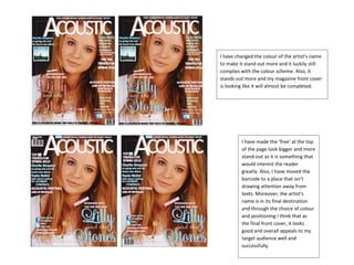 I have changed the colour of the artist’s name
to make it stand out more and it luckily still
complies with the colour scheme. Also, it
stands out more and my magazine front cover
is looking like it will almost be completed.




         I have made the ‘free’ at the top
         of the page look bigger and more
         stand-out as it is something that
         would interest the reader
         greatly. Also, I have moved the
         barcode to a place that isn’t
         drawing attention away from
         texts. Moreover, the artist’s
         name is in its final destination
         and through the choice of colour
         and positioning I think that as
         the final front cover, it looks
         good and overall appeals to my
         target audience well and
         successfully.
 