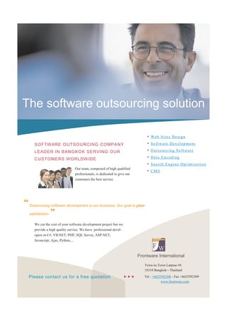 The software outsourcing solution

                                                                               •   Web Sites Design

     SO FTW ARE O UTSOURCI NG CO MPANY                                         •   Soft ware Develop ment

     LEADER IN BANG KOK SE RVI NG OUR                                          •   Outsourcing Soft ware

     CUSTO MERS W ORLDW IDE                                                    •   Data Encoding
                                                                               •   Search Engine Optimization
                                Our team, composed of high qualified
                                                                               •   CMS
                                professionals, is dedicated to give our
                                customers the best service.




“ Outsourcing software development is our business, Our goal is your
  satisfaction. ”

     We cut the cost of your software development project but we
     provide a high quality service. We have professional devel-
     opers in C#, VB.NET, PHP, SQL Server, ASP.NET,
     Javascript, Ajax, Python,...



                                                                           Frontware International
                                                                              Town-in-Town Latprao 94
                                                                              10310 Bangkok—Thailand

  Please contact us for a free quotation                                   Tel : +6625592308 - Fax +6625592309
                                                                                         www.frontware.com
 
