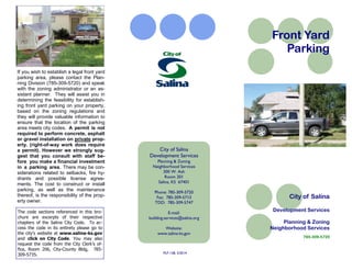 City of Salina
Development Services
Planning & Zoning
Neighborhood Services
785-309-5720
Front Yard
Parking
City of Salina
Development Services
Planning & Zoning
Neighborhood Services
300 W. Ash
Room 201
Salina, KS 67401
Phone: 785-309-5720
Fax: 785-309-5713
TDD: 785-309-5747
E-mail:
building.services@salina.org
Website:
www.salina-ks.gov
PLF-138, 3/2014
If you wish to establish a legal front yard
parking area, please contact the Plan-
ning Division (785-309-5720) and speak
with the zoning administrator or an as-
sistant planner. They will assist you in
determining the feasibility for establish-
ing front yard parking on your property,
based on the zoning regulations and
they will provide valuable information to
ensure that the location of the parking
area meets city codes. A permit is not
required to perform concrete, asphalt
or gravel installation on private prop-
erty. (right-of-way work does require
a permit). However we strongly sug-
gest that you consult with staff be-
fore you make a financial investment
in a parking area. There may be con-
siderations related to setbacks, fire hy-
drants and possible license agree-
ments. The cost to construct or install
parking, as well as the maintenance
thereof, is the responsibility of the prop-
erty owner.
The code sections referenced in this bro-
chure are excerpts of their respective
chapters of the Salina City Code. To ac-
cess the code in its entirety please go to
the city’s website at www.salina-ks.gov
and click on City Code. You may also
request the code from the City Clerk’s of-
fice, Room 206, City-County Bldg, 785-
309-5735.
 