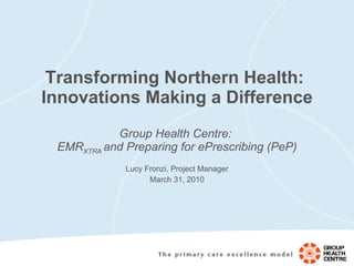 Transforming Northern Health:  Innovations Making a Difference Group Health Centre:  EMR XTRA  and Preparing for ePrescribing (PeP) Lucy Fronzi, Project Manager March 31, 2010 