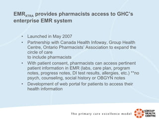 EMR XTRA  provides pharmacists access to GHC’s enterprise EMR system Launched in May 2007 Partnership with Canada Health Infoway, Group Health Centre, Ontario Pharmacists’ Association to expand the circle of care  to include pharmacists With patient consent, pharmacists can access pertinent patient information in EMR (labs, care plan, program notes, progress notes, DI test results, allergies, etc.) **no psych, counseling, social history or OBGYN notes Development of web portal for patients to access their health information 
