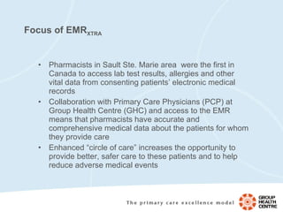 Focus of EMR XTRA Pharmacists in Sault Ste. Marie area  were the first in Canada to access lab test results, allergies and other vital data from consenting patients’ electronic medical records Collaboration with Primary Care Physicians (PCP) at Group Health Centre (GHC) and access to the EMR means that pharmacists have accurate and comprehensive medical data about the patients for whom they provide care  Enhanced “circle of care” increases the opportunity to provide better, safer care to these patients and to help reduce adverse medical events 