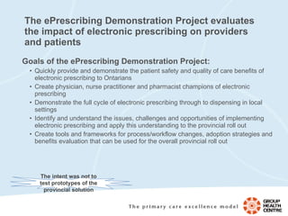The ePrescribing Demonstration Project evaluates the impact of electronic prescribing on providers and patients Goals of the ePrescribing Demonstration Project: Quickly provide and demonstrate the patient safety and quality of care benefits of electronic prescribing to Ontarians Create physician, nurse practitioner and pharmacist champions of electronic prescribing  Demonstrate the full cycle of electronic prescribing through to dispensing in local settings Identify and understand the issues, challenges and opportunities of implementing electronic prescribing and apply this understanding to the provincial roll out Create tools and frameworks for process/workflow changes, adoption strategies and benefits evaluation that can be used for the overall provincial roll out The intent was not to test prototypes of the provincial solution 
