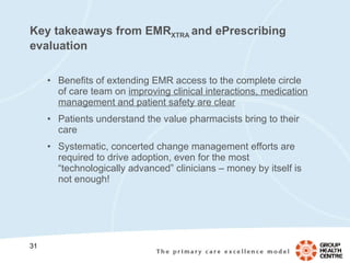 Key takeaways from EMR XTRA  and ePrescribing evaluation Benefits of extending EMR access to the complete circle of care team on  improving clinical interactions, medication management and patient safety are clear Patients understand the value pharmacists bring to their care Systematic, concerted change management efforts are required to drive adoption, even for the most “technologically advanced” clinicians – money by itself is not enough! 