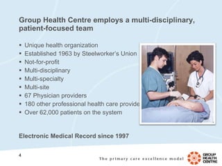 Group Health Centre employs a multi-disciplinary, patient-focused team Unique health organization Established 1963 by Steelworker’s Union Not-for-profit Multi-disciplinary Multi-specialty Multi-site 67  Physician providers   180 other professional health care providers Over 62,000 patients on the system Electronic Medical Record since 1997   