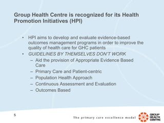 Group Health Centre is recognized for its Health Promotion Initiatives (HPI) HPI aims to develop and evaluate evidence-based outcomes management programs in order to improve the quality of health care for GHC patients GUIDELINES BY THEMSELVES DON’T WORK Aid the provision of Appropriate Evidence Based Care Primary Care and Patient-centric Population Health Approach  Continuous Assessment and Evaluation Outcomes Based 