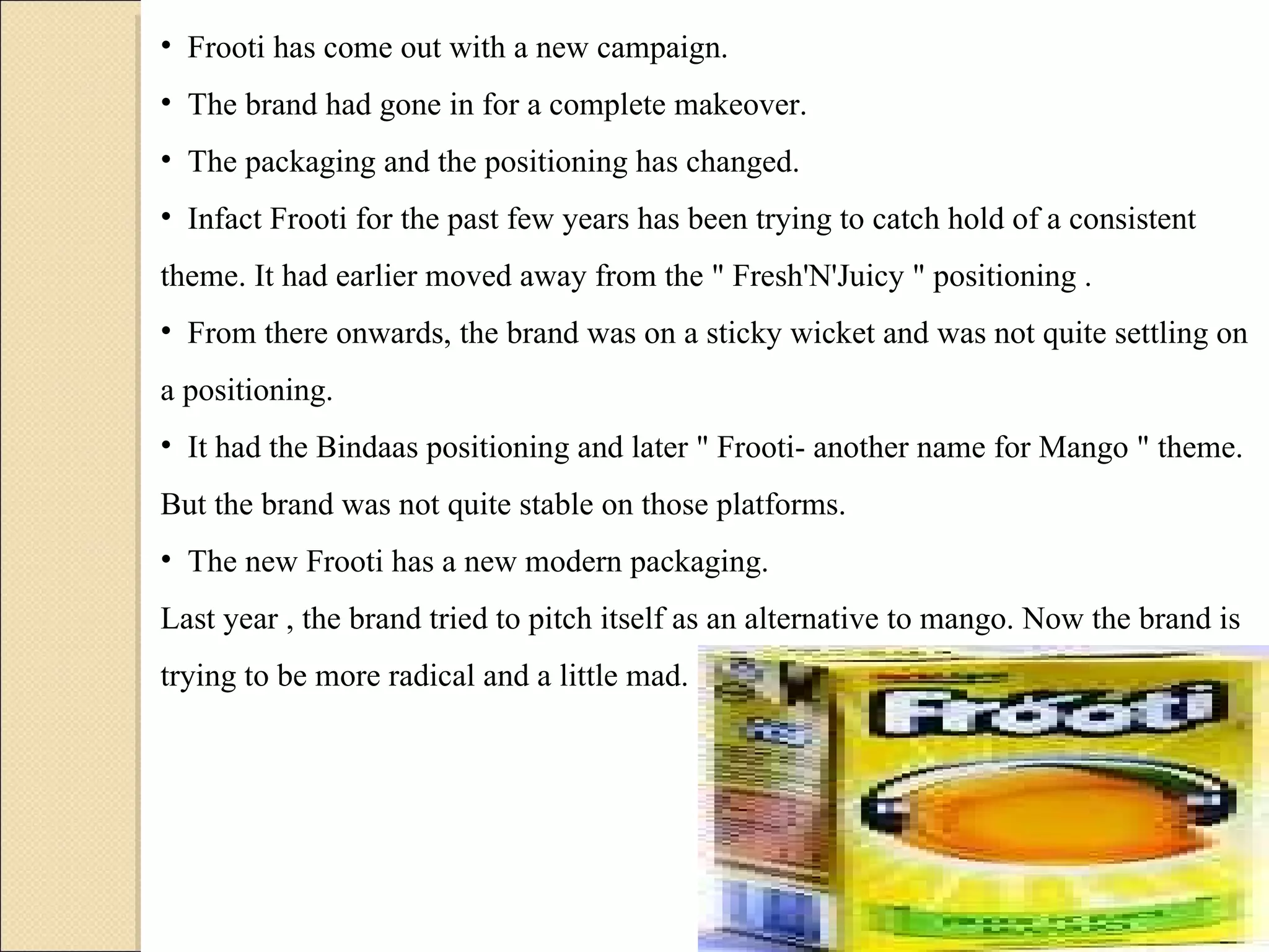 Frooti has come out with a new campaign.  The brand had gone in for a complete makeover.  The packaging and the positioning has changed.  Infact Frooti for the past few years has been trying to catch hold of a consistent theme. It had earlier moved away from the " Fresh'N'Juicy " positioning .  From there onwards, the brand was on a sticky wicket and was not quite settling on a positioning.  It had the Bindaas positioning and later " Frooti- another name for Mango " theme. But the brand was not quite stable on those platforms. The new Frooti has a new modern packaging.  Last year , the brand tried to pitch itself as an alternative to mango. Now the brand is trying to be more radical and a little mad. 