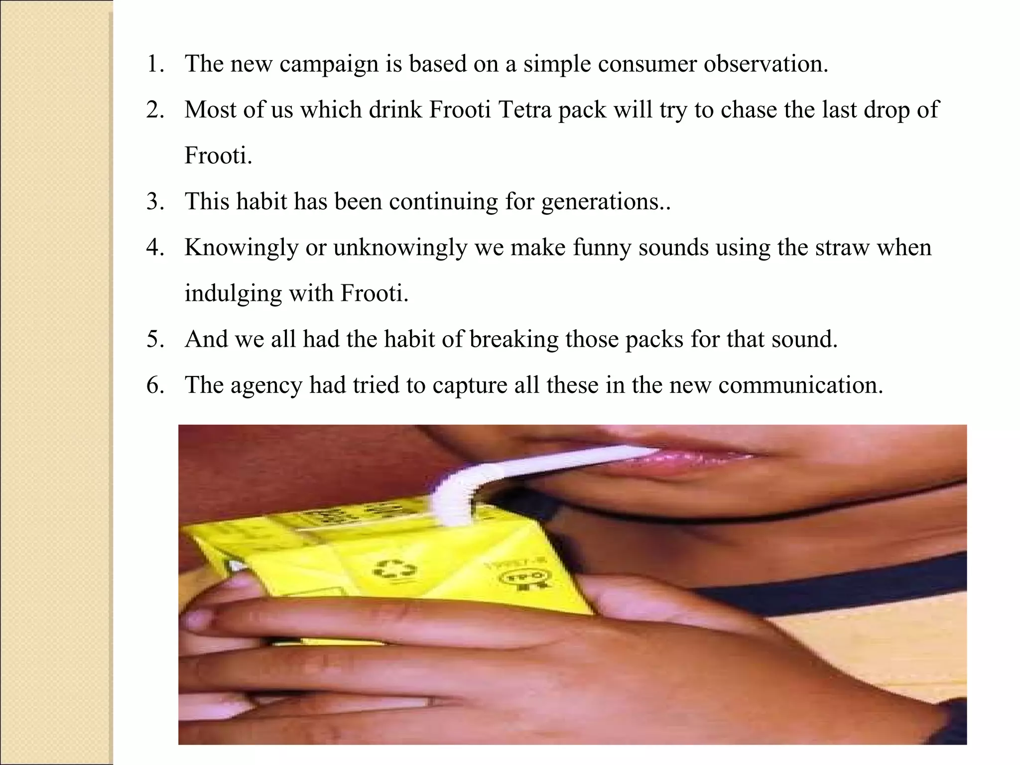 The new campaign is based on a simple consumer observation.  Most of us which drink Frooti Tetra pack will try to chase the last drop of Frooti.  This habit has been continuing for generations..  Knowingly or unknowingly we make funny sounds using the straw when indulging with Frooti.  And we all had the habit of breaking those packs for that sound.  The agency had tried to capture all these in the new communication. 
