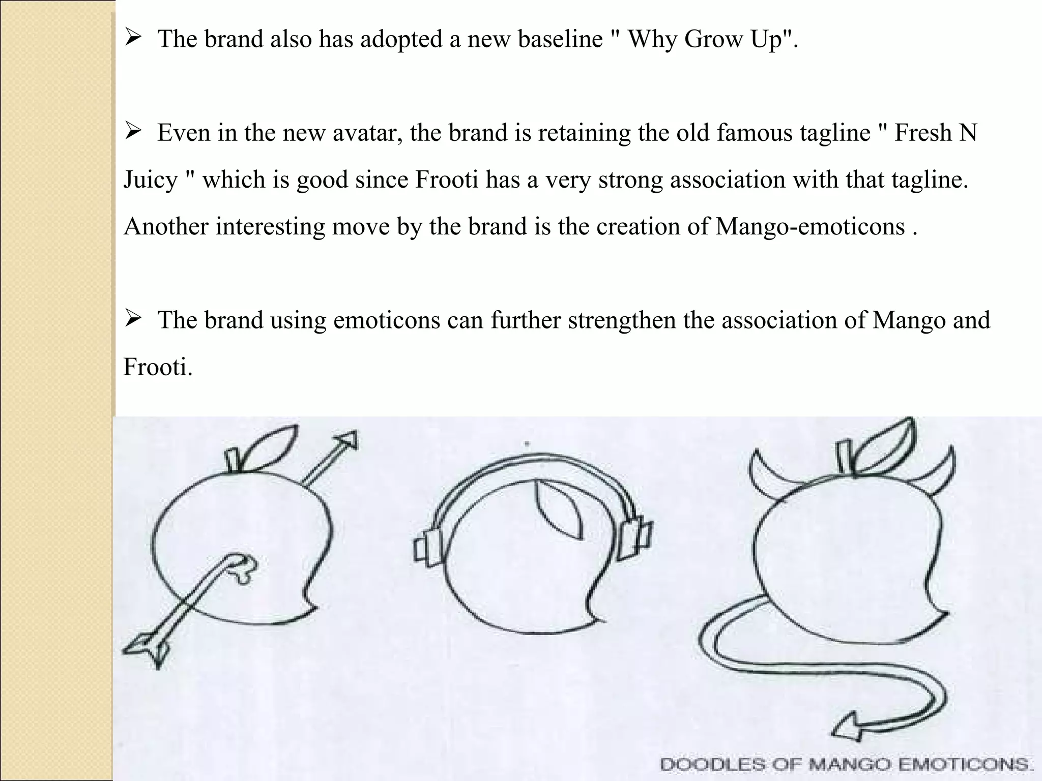 The brand also has adopted a new baseline " Why Grow Up".  Even in the new avatar, the brand is retaining the old famous tagline " Fresh N Juicy " which is good since Frooti has a very strong association with that tagline. Another interesting move by the brand is the creation of Mango-emoticons .  The brand using emoticons can further strengthen the association of Mango and Frooti. 