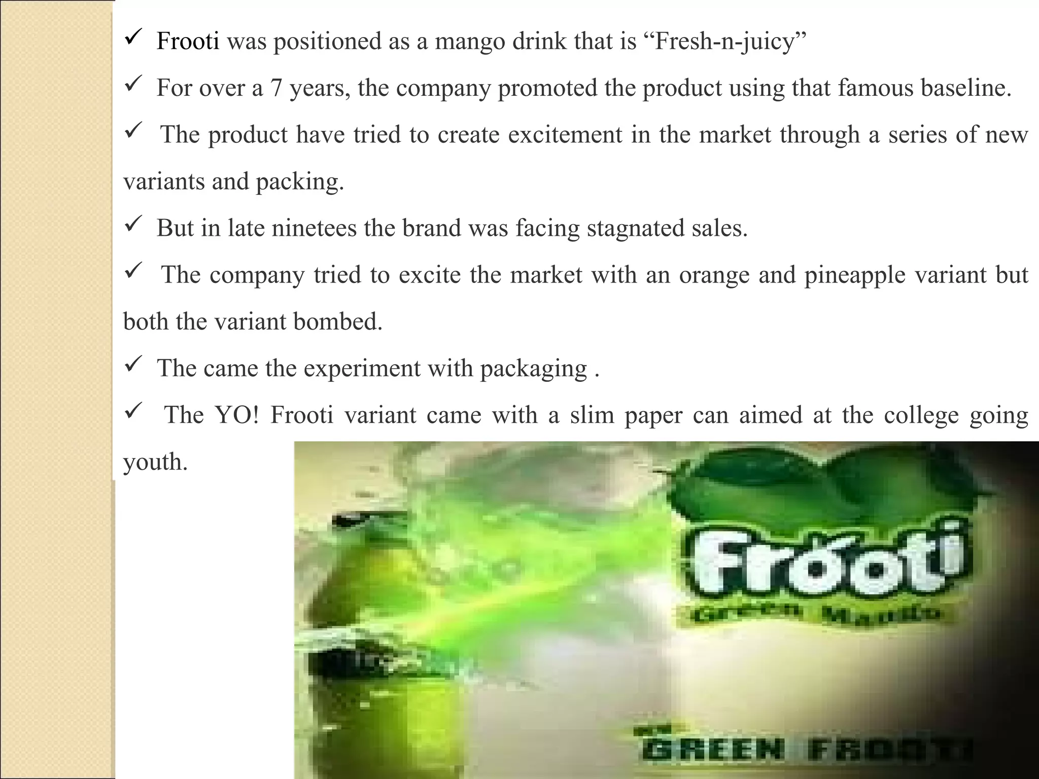 Frooti  was positioned as a mango drink that is “Fresh-n-juicy”  For over a 7 years, the company promoted the product using that famous baseline.  The product have tried to create excitement in the market through a series of new variants and packing. But in late ninetees the brand was facing stagnated sales.  The company tried to excite the market with an orange and pineapple variant but both the variant bombed.  The came the experiment with packaging .  The YO! Frooti variant came with a slim paper can aimed at the college going youth.   