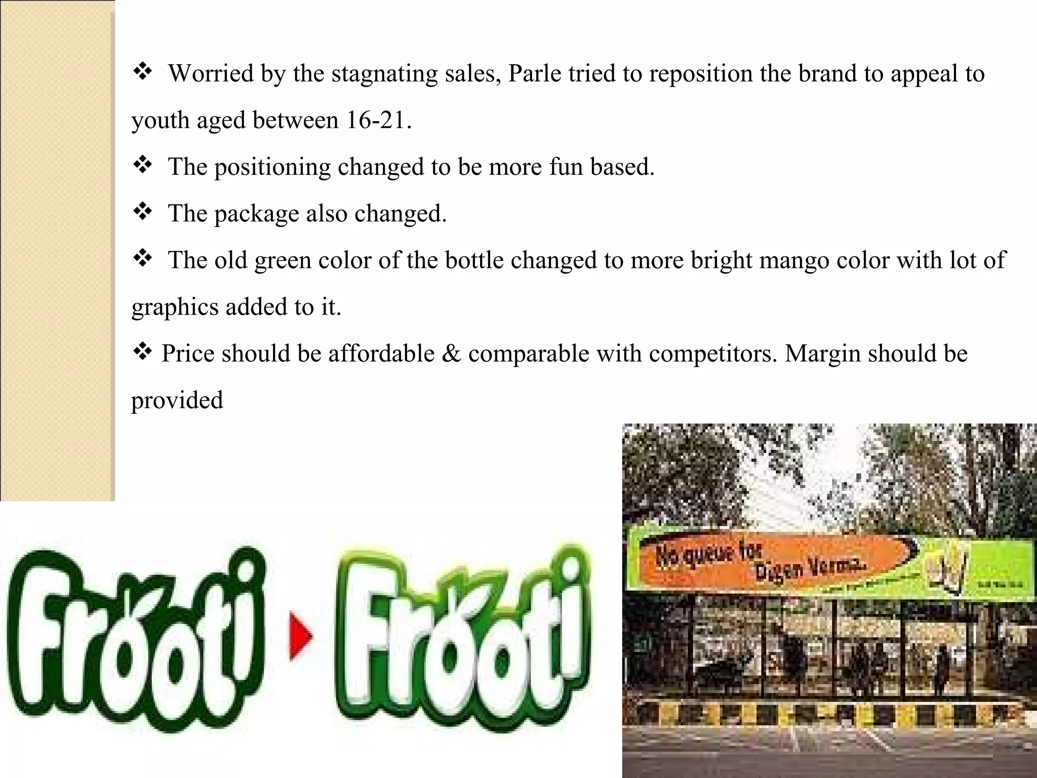 Worried by the stagnating sales, Parle tried to reposition the brand to appeal to youth aged between 16-21.  The positioning changed to be more fun based.  The package also changed.  The old green color of the bottle changed to more bright mango color with lot of graphics added to it. Price should be affordable & comparable with competitors. Margin should be provided  