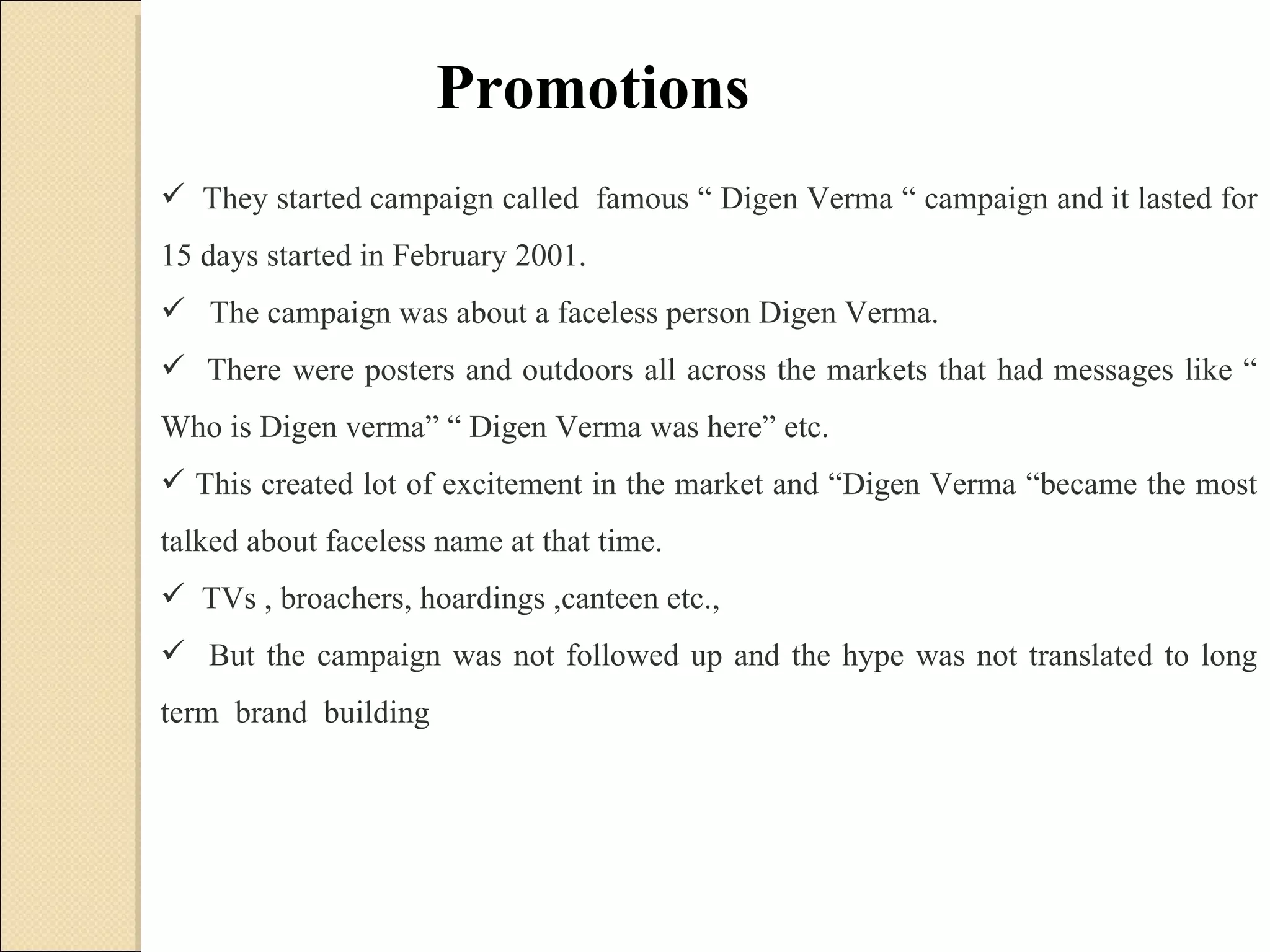 They started campaign called  famous “ Digen Verma “ campaign and it lasted for 15 days started in February 2001.  The campaign was about a faceless person Digen Verma.  There were posters and outdoors all across the markets that had messages like “ Who is Digen verma” “ Digen Verma was here” etc.  This created lot of excitement in the market and “Digen Verma “became the most talked about faceless name at that time.  TVs , broachers, hoardings ,canteen etc., But the campaign was not followed up and the hype was not translated to long term  brand  building Promotions 