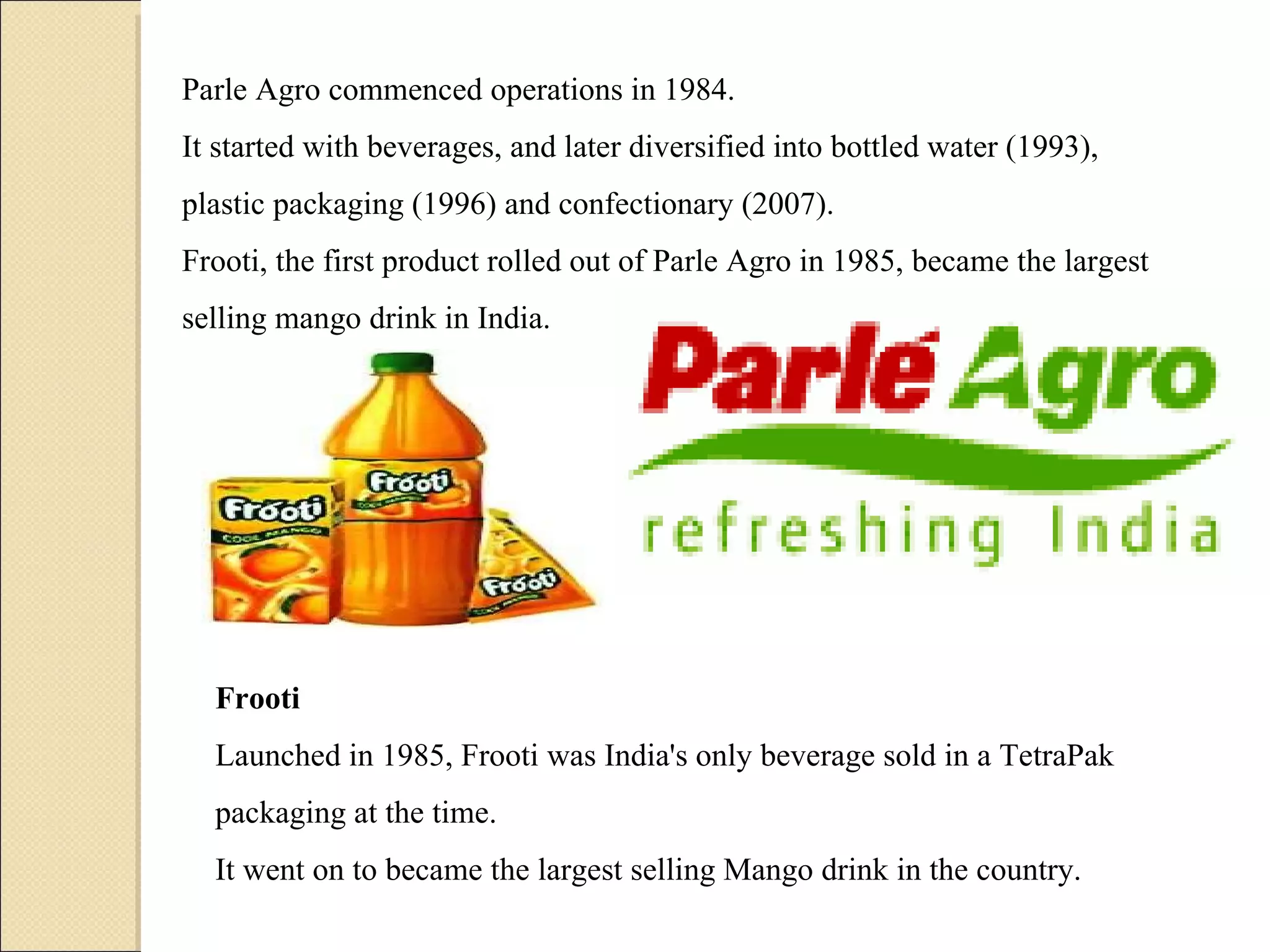 Parle Agro commenced operations in 1984.  It started with beverages, and later diversified into bottled water (1993), plastic packaging (1996) and confectionary (2007).  Frooti, the first product rolled out of Parle Agro in 1985, became the largest selling mango drink in India. Frooti Launched in 1985, Frooti was India's only beverage sold in a TetraPak packaging at the time.  It went on to became the largest selling Mango drink in the country. 