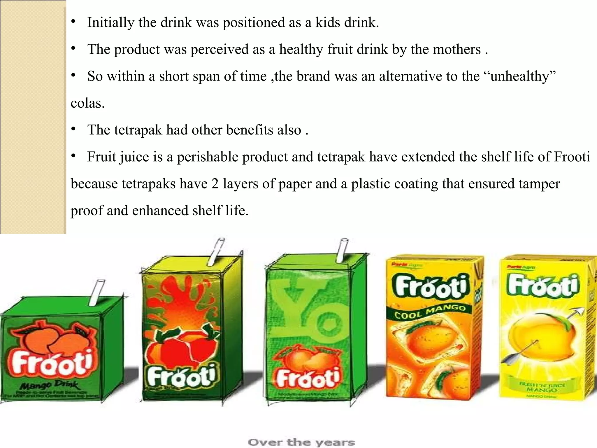 Initially the drink was positioned as a kids drink.  The product was perceived as a healthy fruit drink by the mothers .  So within a short span of time ,the brand was an alternative to the “unhealthy” colas.  The tetrapak had other benefits also .  Fruit juice is a perishable product and tetrapak have extended the shelf life of Frooti because tetrapaks have 2 layers of paper and a plastic coating that ensured tamper proof and enhanced shelf life. 