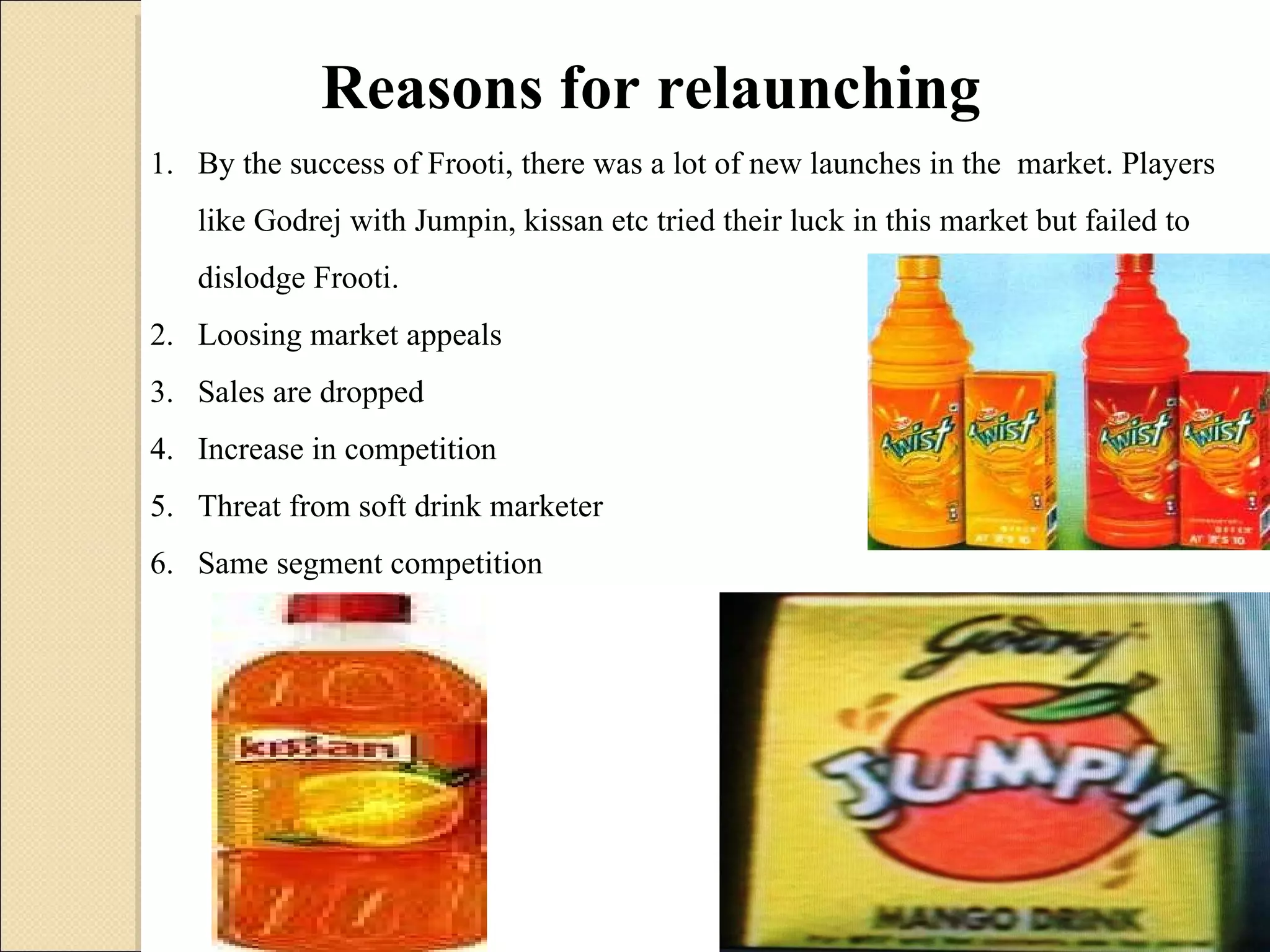 By the success of Frooti, there was a lot of new launches in the  market. Players like Godrej with Jumpin, kissan etc tried their luck in this market but failed to dislodge Frooti. Loosing market appeals Sales are dropped Increase in competition Threat from soft drink marketer Same segment competition Reasons for relaunching 