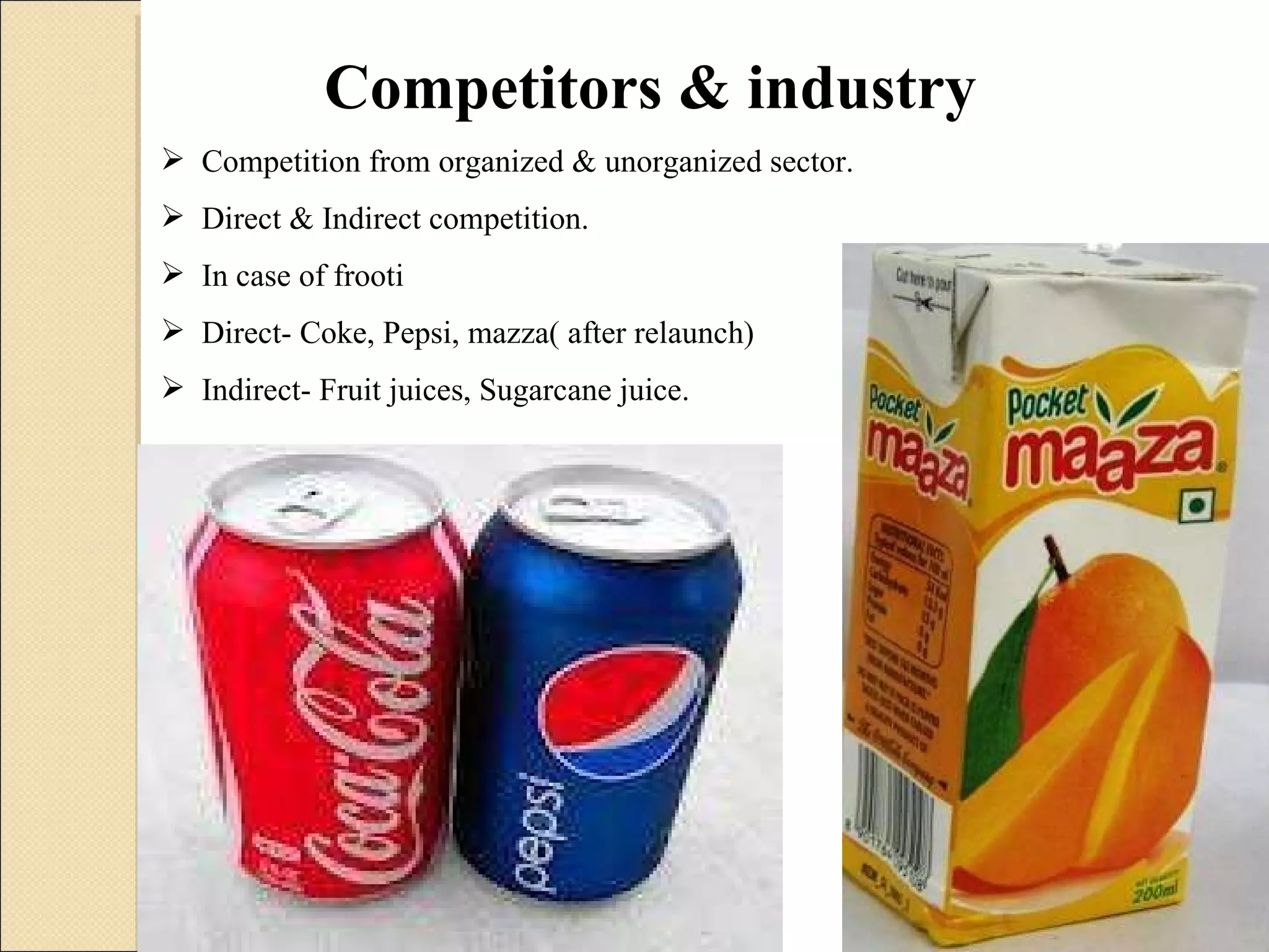 Competitors & industry Competition from organized & unorganized sector. Direct & Indirect competition. In case of frooti Direct- Coke, Pepsi, mazza( after relaunch) Indirect- Fruit juices, Sugarcane juice. 