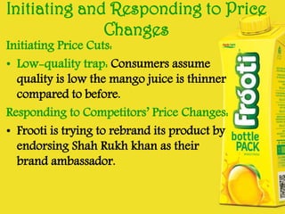 Initiating and Responding to Price
Changes

Initiating Price Cuts:
• Low-quality trap: Consumers assume
quality is low the mango juice is thinner
compared to before.
Responding to Competitors’ Price Changes:
• Frooti is trying to rebrand its product by
endorsing Shah Rukh khan as their
brand ambassador.

 