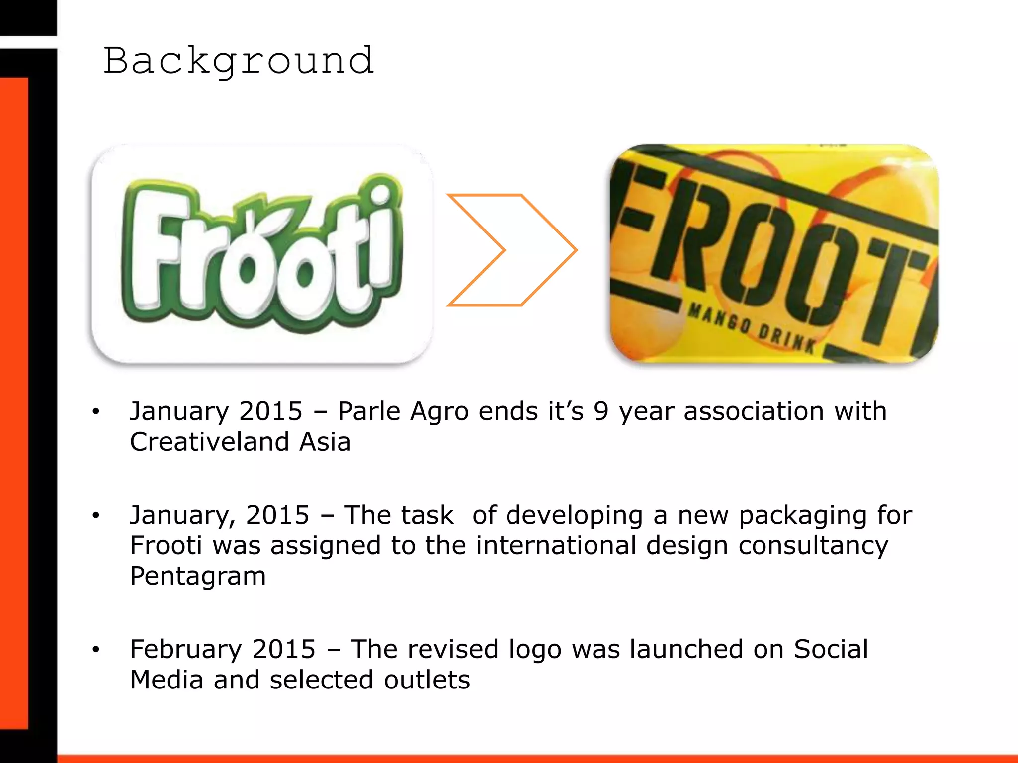 Background
• January 2015 – Parle Agro ends it’s 9 year association with
Creativeland Asia
• January, 2015 – The task of developing a new packaging for
Frooti was assigned to the international design consultancy
Pentagram
• February 2015 – The revised logo was launched on Social
Media and selected outlets
 
