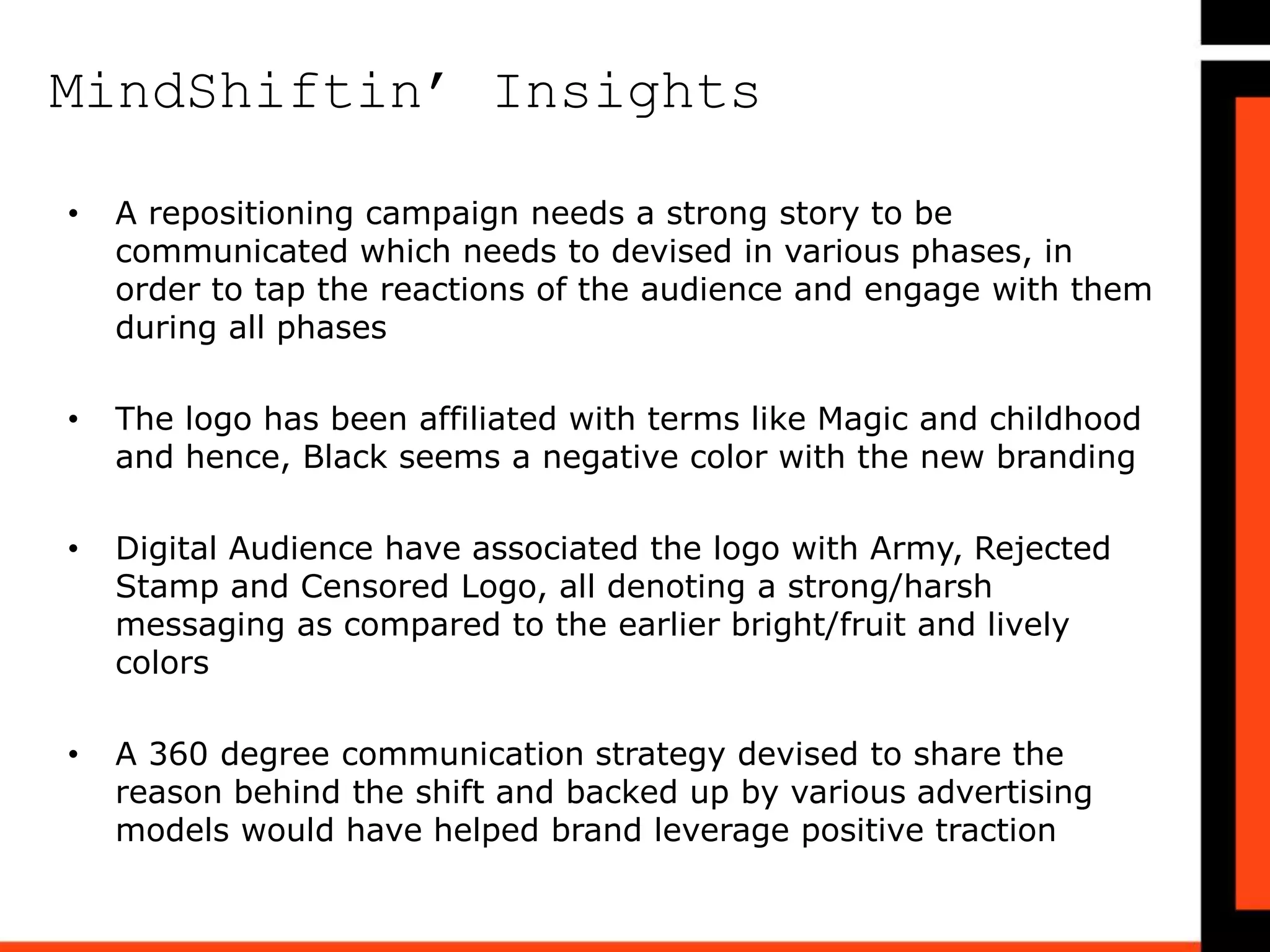 MindShiftin’ Insights
Strong Points:
• Word of the new logo was first let out by Frooti on the most
proactive social media platforms via Facebook, Instagram and
Twitter to get a reaction out of its audience
Recommendations:
• An initial pilot or a survey to understand feedback on the logo
would have helped the brand
• The launch could have led to better outcome if it were backed
with a cause or reasoning to the change in logo
Weak Points:
• The brand did not communicate a story line as compared to
their earlier campaigns, keeping their audience informed
• A proactive social media approach and response management
of queries via Social would have helped to understand the
reaction
• A missing story & communication, regarding the change in logo
has been noticed
 