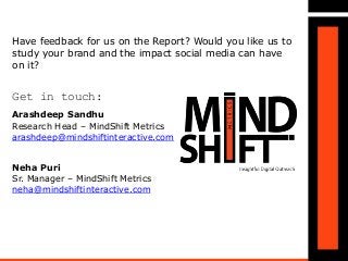 Have feedback for us on the Report? Would you like us to
study your brand and the impact social media can have
on it?
Get in touch:
Arashdeep Sandhu
Research Head – MindShift Metrics
arashdeep@mindshiftinteractive.com
Neha Puri
Sr. Manager – MindShift Metrics
neha@mindshiftinteractive.com
 