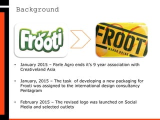 Background
• January 2015 – Parle Agro ends it’s 9 year association with
Creativeland Asia
• January, 2015 – The task of developing a new packaging for
Frooti was assigned to the international design consultancy
Pentagram
• February 2015 – The revised logo was launched on Social
Media and selected outlets
 