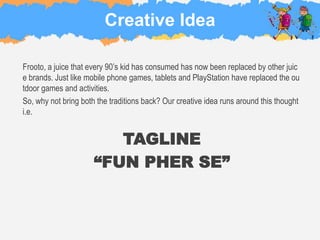 Creative Idea
Frooto, a juice that every 90’s kid has consumed has now been replaced by other juic
e brands. Just like mobile phone games, tablets and PlayStation have replaced the ou
tdoor games and activities.
So, why not bring both the traditions back? Our creative idea runs around this thought
i.e.
TAGLINE
“FUN PHER SE”
 